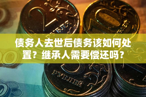 武汉债务人去世后债务该如何处置？继承人需要偿还吗？