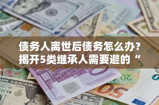 武汉债务人离世后债务怎么办？揭开5类继承人需要避的“坑”